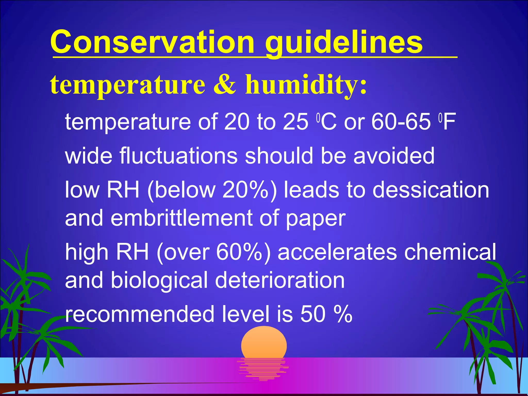 Conservation guidelines
temperature of 20 to 25 0
C or 60-65 0
F
wide fluctuations should be avoided
low RH (below 20%) leads to dessication
and embrittlement of paper
high RH (over 60%) accelerates chemical
and biological deterioration
recommended level is 50 %
temperature & humidity:
 
