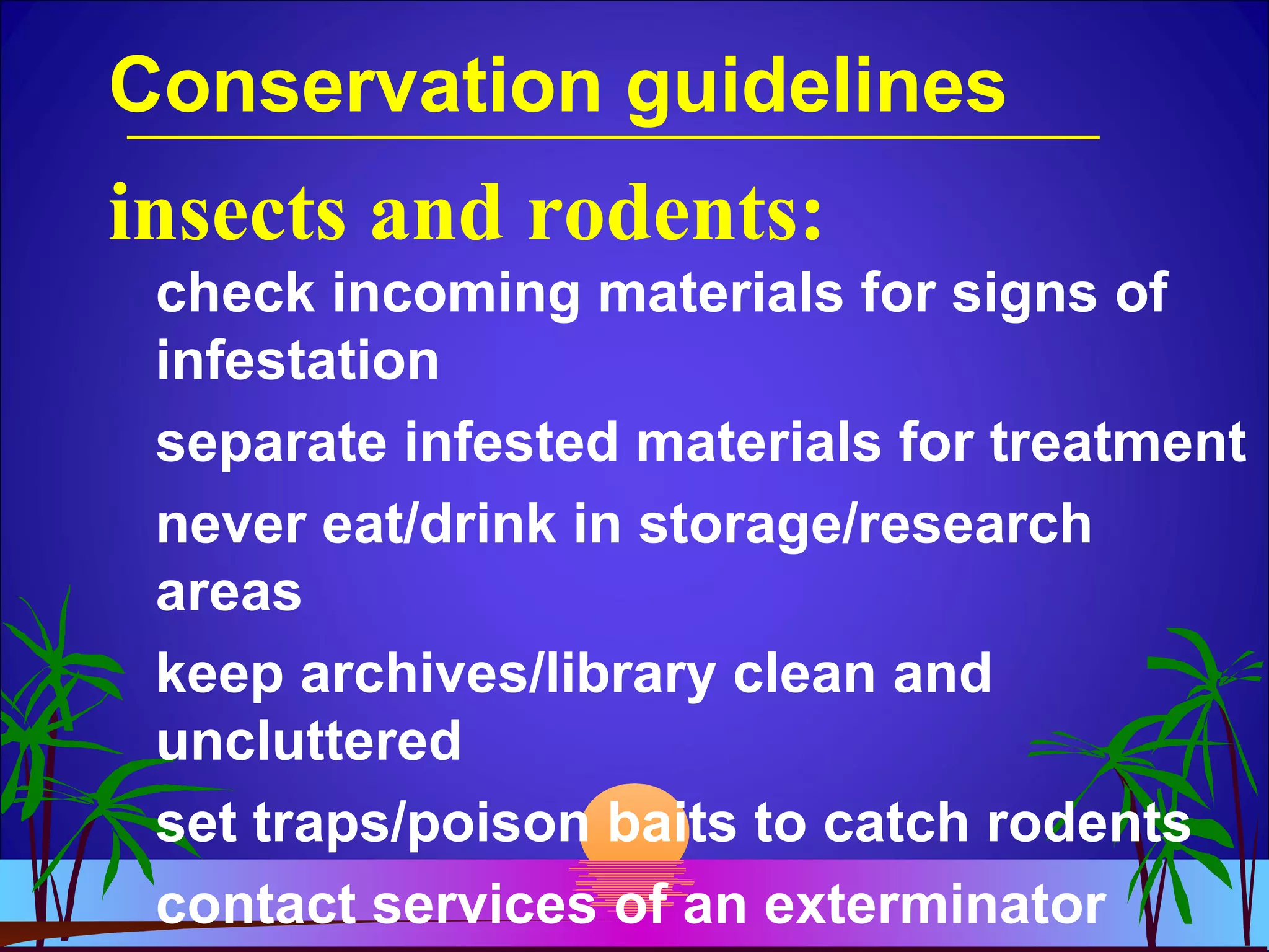 Conservation guidelines
check incoming materials for signs of
infestation
separate infested materials for treatment
never eat/drink in storage/research
areas
keep archives/library clean and
uncluttered
set traps/poison baits to catch rodents
contact services of an exterminator
insects and rodents:
 