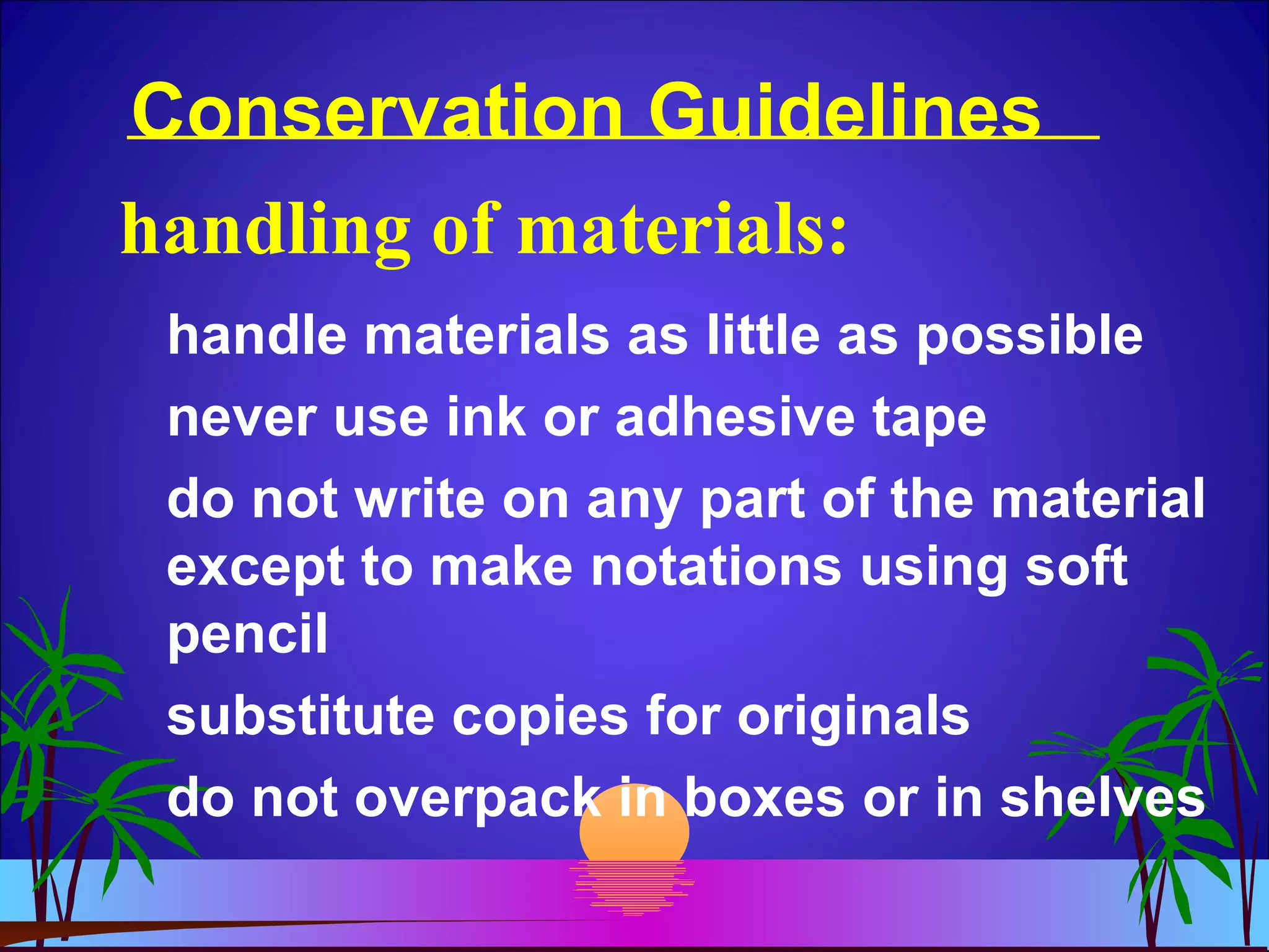 Conservation Guidelines
handle materials as little as possible
never use ink or adhesive tape
do not write on any part of the material
except to make notations using soft
pencil
substitute copies for originals
do not overpack in boxes or in shelves
handling of materials:
 