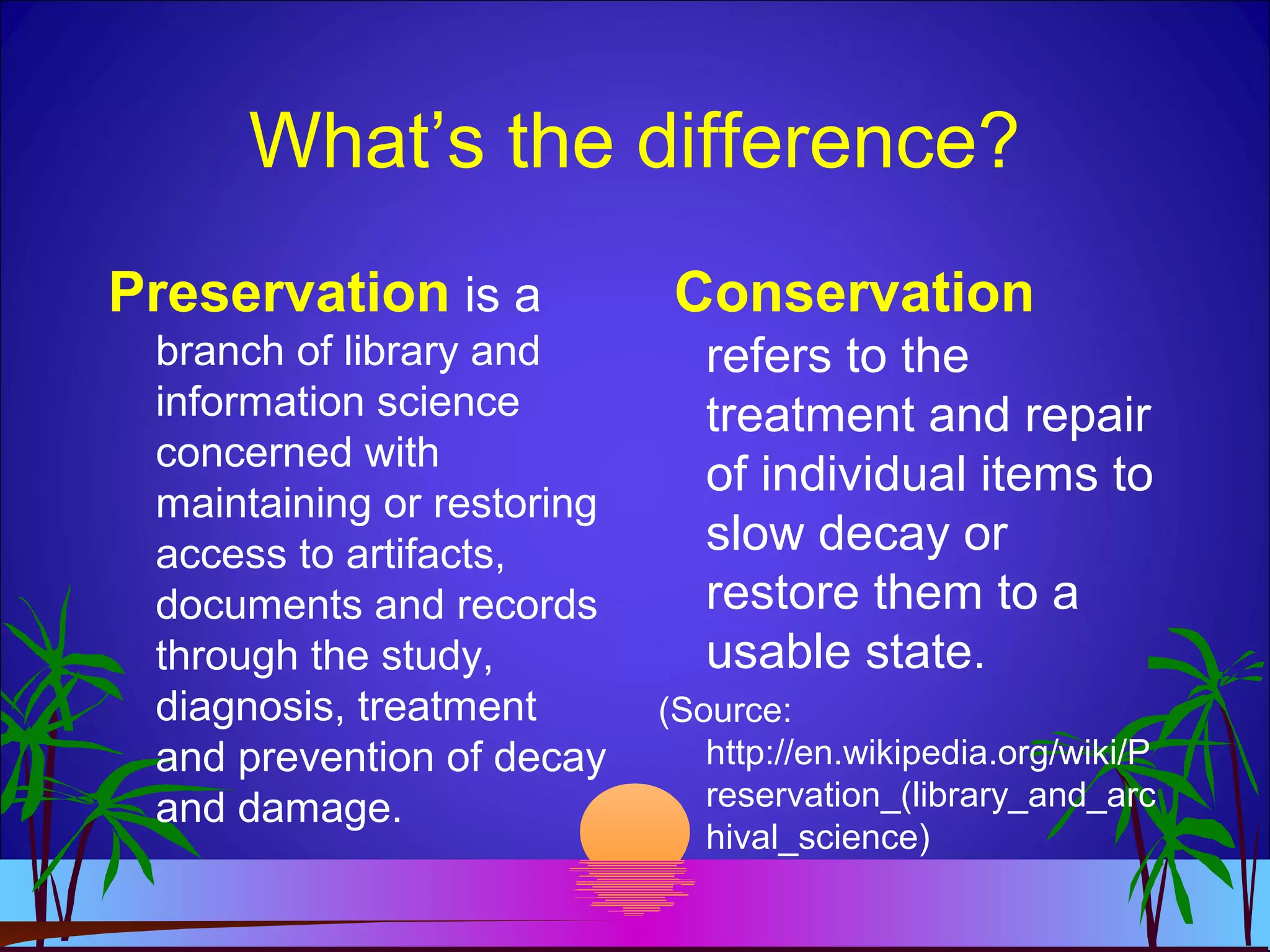 What’s the difference?
Preservation is a
branch of library and
information science
concerned with
maintaining or restoring
access to artifacts,
documents and records
through the study,
diagnosis, treatment
and prevention of decay
and damage.
Conservation
refers to the
treatment and repair
of individual items to
slow decay or
restore them to a
usable state.
(Source:
http://en.wikipedia.org/wiki/P
reservation_(library_and_arc
hival_science)
 