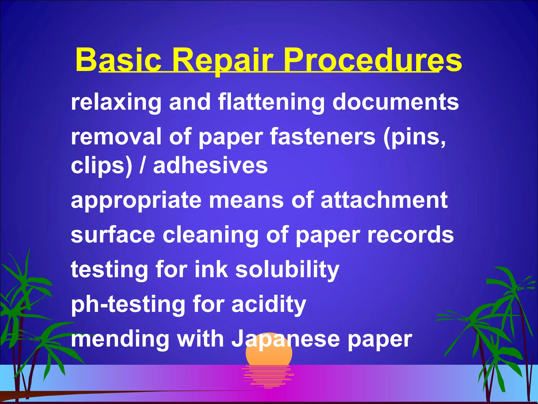 Basic Repair Procedures
relaxing and flattening documents
removal of paper fasteners (pins,
clips) / adhesives
appropriate means of attachment
surface cleaning of paper records
testing for ink solubility
ph-testing for acidity
mending with Japanese paper
 