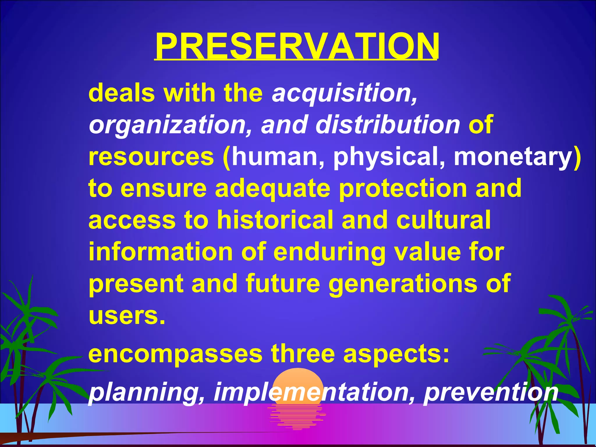 PRESERVATION
deals with the acquisition,
organization, and distribution of
resources (human, physical, monetary)
to ensure adequate protection and
access to historical and cultural
information of enduring value for
present and future generations of
users.
encompasses three aspects:
planning, implementation, prevention
 