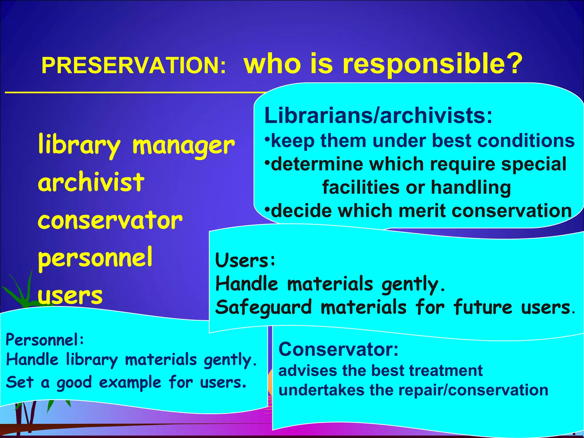 PRESERVATION: who is responsible?
library manager
archivist
conservator
personnel
users
Librarians/archivists:
•keep them under best conditions
•determine which require special
facilities or handling
•decide which merit conservation
Conservator:
advises the best treatment
undertakes the repair/conservation
Personnel:
Handle library materials gently.
Set a good example for users.
Users:
Handle materials gently.
Safeguard materials for future users.
 