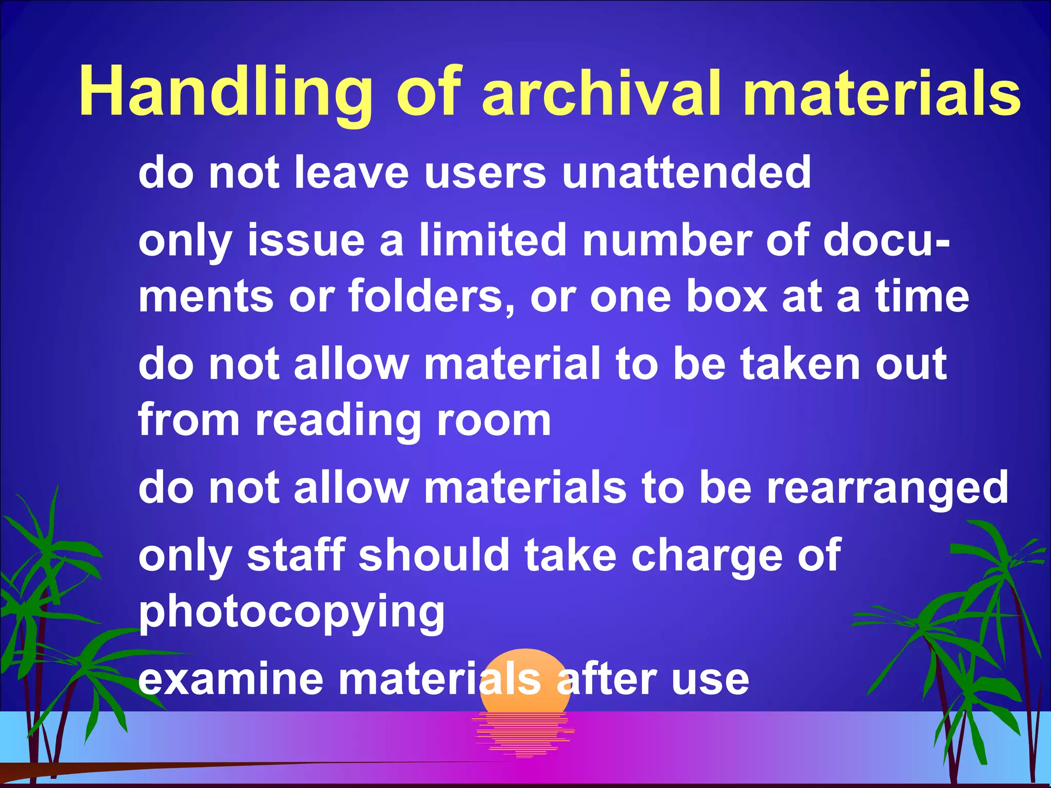 Handling of archival materials
do not leave users unattended
only issue a limited number of docu-
ments or folders, or one box at a time
do not allow material to be taken out
from reading room
do not allow materials to be rearranged
only staff should take charge of
photocopying
examine materials after use
 