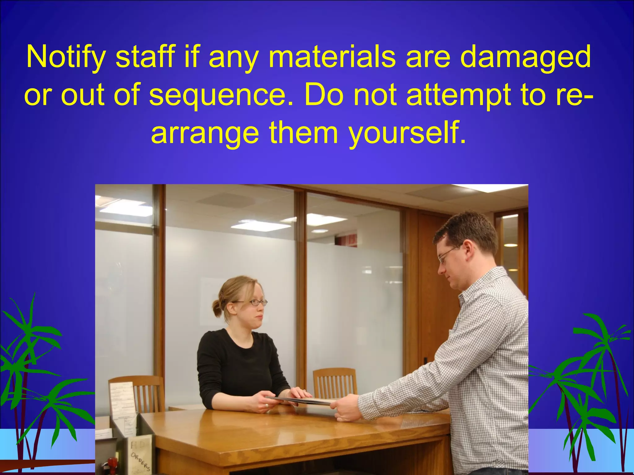 Notify staff if any materials are damaged
or out of sequence. Do not attempt to re-
arrange them yourself.
 