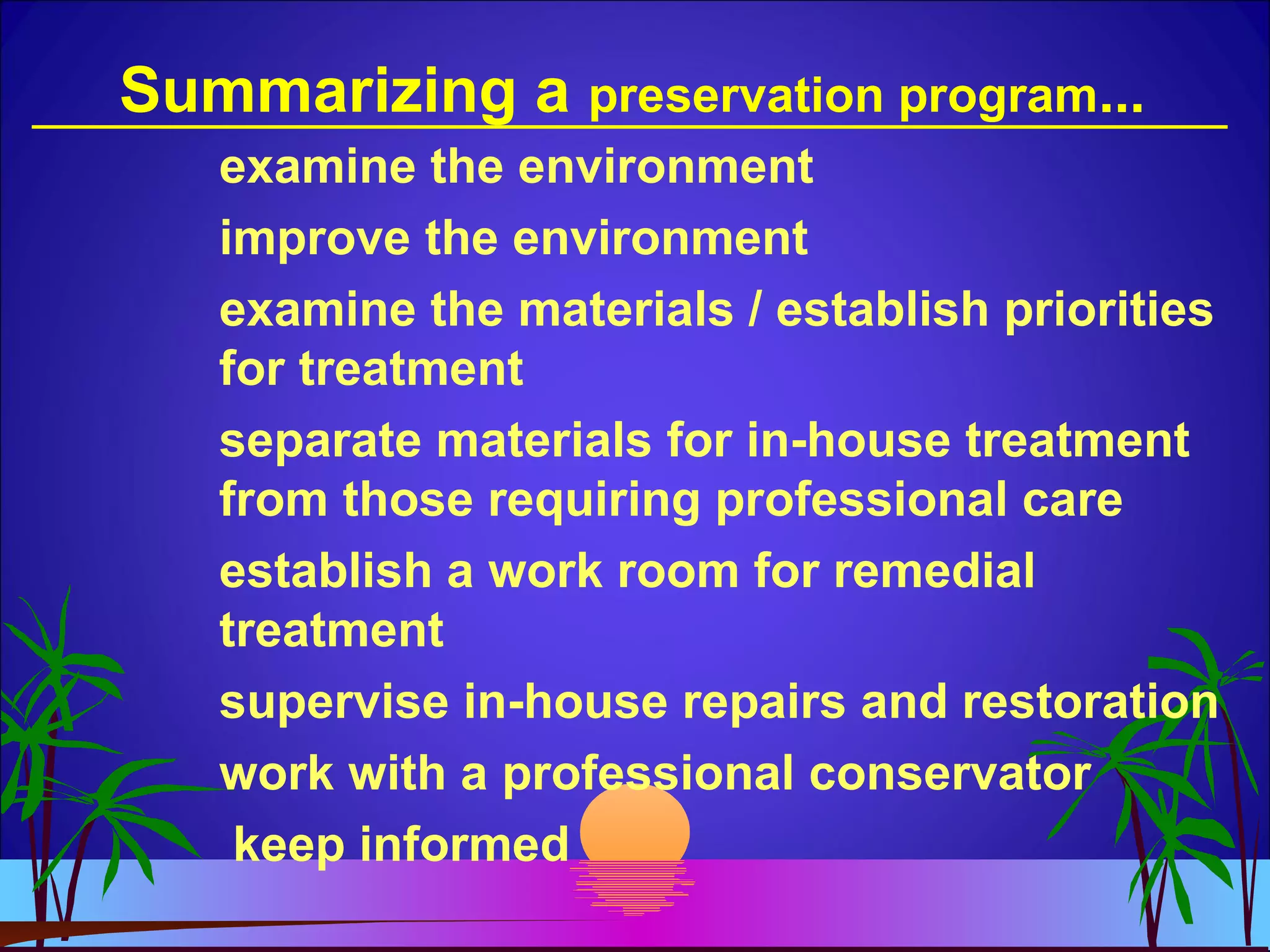 Summarizing a preservation program...
examine the environment
improve the environment
examine the materials / establish priorities
for treatment
separate materials for in-house treatment
from those requiring professional care
establish a work room for remedial
treatment
supervise in-house repairs and restoration
work with a professional conservator
keep informed
 