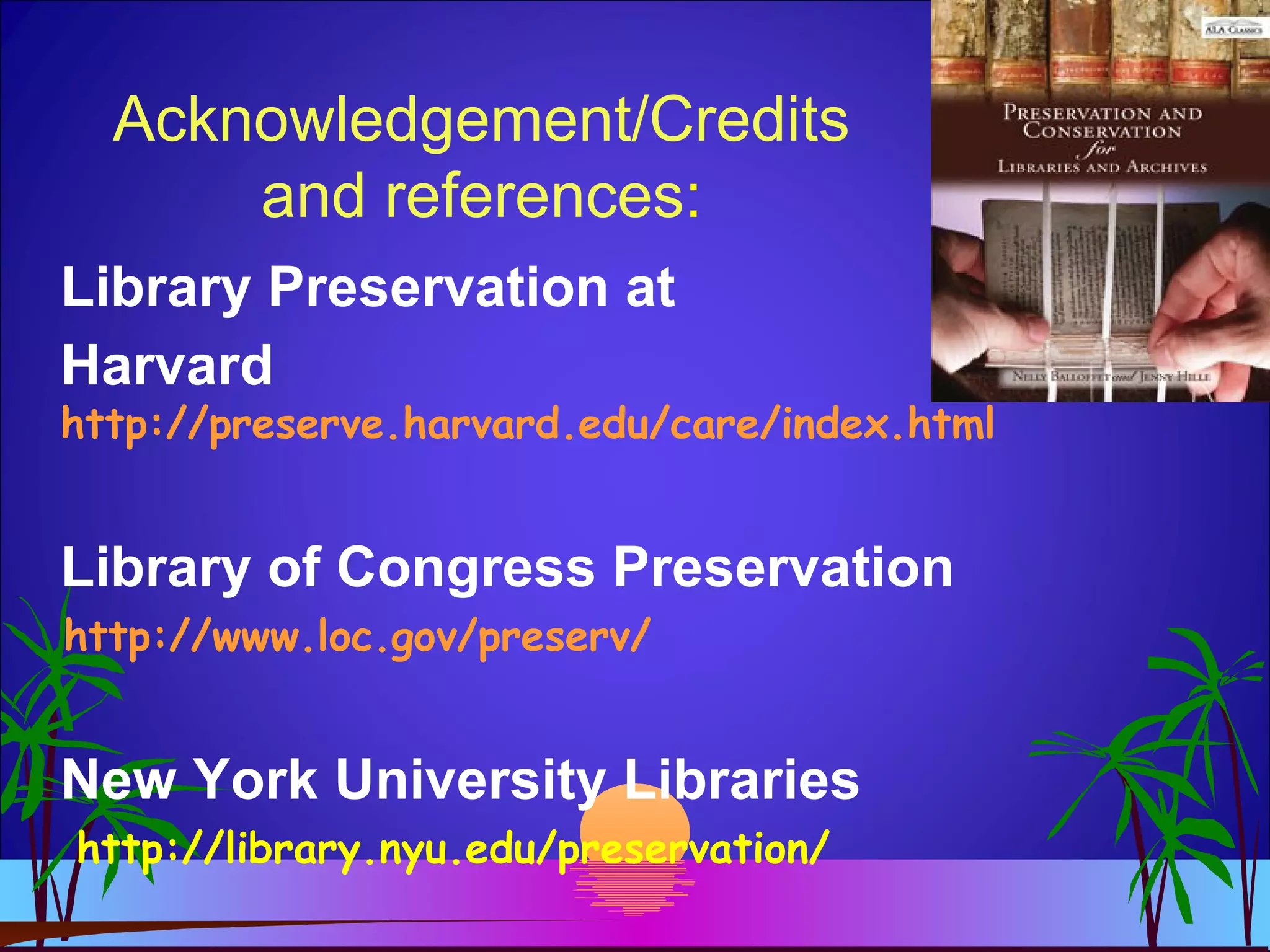 Acknowledgement/Credits
and references:
Library Preservation at
Harvard
http://preserve.harvard.edu/care/index.html
Library of Congress Preservation
http://www.loc.gov/preserv/
New York University Libraries
http://library.nyu.edu/preservation/
 