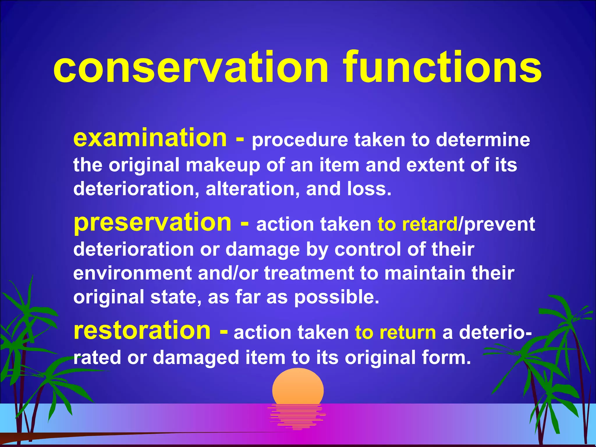 conservation functions
examination - procedure taken to determine
the original makeup of an item and extent of its
deterioration, alteration, and loss.
preservation - action taken to retard/prevent
deterioration or damage by control of their
environment and/or treatment to maintain their
original state, as far as possible.
restoration - action taken to return a deterio-
rated or damaged item to its original form.
 
