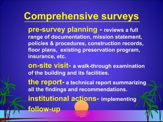 Comprehensive surveys
pre-survey planning - reviews a full
range of documentation, mission statement,
policies & procedures, construction records,
floor plans, existing preservation program,
insurance, etc.
on-site visit- a walk-through examination
of the building and its facilities.
the report- a technical report summarizing
all the findings and recommendations.
institutional actions- implementing
follow-up
 