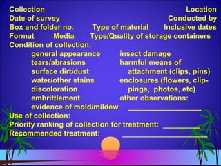 Collection Location
Date of survey Conducted by
Box and folder no. Type of material Inclusive dates
Format Media Type/Quality of storage containers
Condition of collection:
general appearance insect damage
tears/abrasions harmful means of
surface dirt/dust attachment (clips, pins)
water/other stains enclosures (flowers, clip-
discoloration pings, photos, etc)
embrittlement other observations:
evidence of mold/mildew __________________
Use of collection:
Priority ranking of collection for treatment: _________
Recommended treatment: _____________________
 