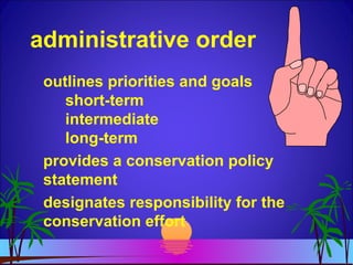 administrative order
outlines priorities and goals
short-term
intermediate
long-term
provides a conservation policy
statement
designates responsibility for the
conservation effort
 