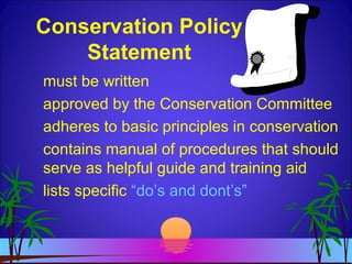 Conservation Policy
Statement
must be written
approved by the Conservation Committee
adheres to basic principles in conservation
contains manual of procedures that should
serve as helpful guide and training aid
lists specific “do’s and dont’s”
 