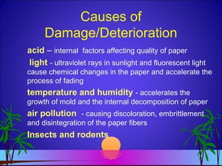 Causes of
Damage/Deterioration
acid – internal factors affecting quality of paper
light - ultraviolet rays in sunlight and fluorescent light
cause chemical changes in the paper and accelerate the
process of fading
temperature and humidity - accelerates the
growth of mold and the internal decomposition of paper
air pollution - causing discoloration, embrittlement
and disintegration of the paper fibers
Insects and rodents
 