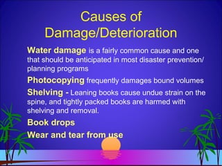 Causes of
Damage/Deterioration
Water damage is a fairly common cause and one
that should be anticipated in most disaster prevention/
planning programs
Photocopying frequently damages bound volumes
Shelving - Leaning books cause undue strain on the
spine, and tightly packed books are harmed with
shelving and removal.
Book drops
Wear and tear from use
 