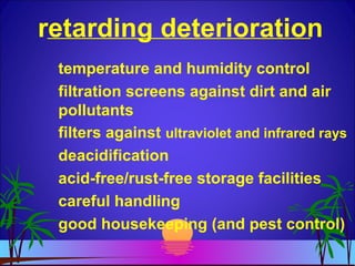 retarding deterioration
temperature and humidity control
filtration screens against dirt and air
pollutants
filters against ultraviolet and infrared rays
deacidification
acid-free/rust-free storage facilities
careful handling
good housekeeping (and pest control)
 