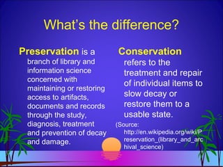 What’s the difference?
Preservation is a
branch of library and
information science
concerned with
maintaining or restoring
access to artifacts,
documents and records
through the study,
diagnosis, treatment
and prevention of decay
and damage.
Conservation
refers to the
treatment and repair
of individual items to
slow decay or
restore them to a
usable state.
(Source:
http://en.wikipedia.org/wiki/P
reservation_(library_and_arc
hival_science)
 