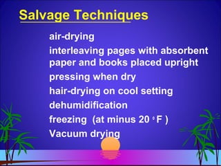 Salvage Techniques
air-drying
interleaving pages with absorbent
paper and books placed upright
pressing when dry
hair-drying on cool setting
dehumidification
freezing (at minus 20 o
F )
Vacuum drying
 
