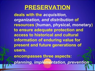 PRESERVATION
deals with the acquisition,
organization, and distribution of
resources (human, physical, monetary)
to ensure adequate protection and
access to historical and cultural
information of enduring value for
present and future generations of
users.
encompasses three aspects:
planning, implementation, prevention
 