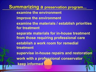 Summarizing a preservation program...
examine the environment
improve the environment
examine the materials / establish priorities
for treatment
separate materials for in-house treatment
from those requiring professional care
establish a work room for remedial
treatment
supervise in-house repairs and restoration
work with a professional conservator
keep informed
 