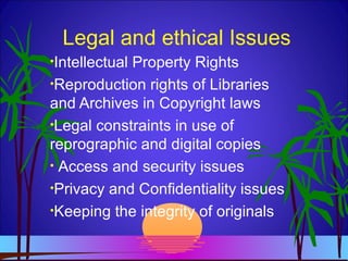 Legal and ethical Issues
•Intellectual Property Rights
•Reproduction rights of Libraries
and Archives in Copyright laws
•Legal constraints in use of
reprographic and digital copies
• Access and security issues
•Privacy and Confidentiality issues
•Keeping the integrity of originals
 