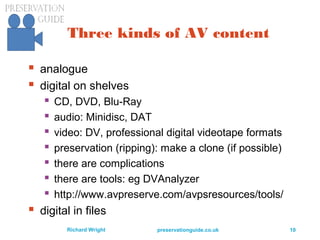 preservationguide.co.uk 10Richard Wright
Three kinds of AV content
 analogue
 digital on shelves
 CD, DVD, Blu-Ray
 audio: Minidisc, DAT
 video: DV, professional digital videotape formats
 preservation (ripping): make a clone (if possible)
 there are complications
 there are tools: eg DVAnalyzer
 http://www.avpreserve.com/avpsresources/tools/
 digital in files
 