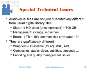 preservationguide.co.uk 12Richard Wright
Special Technical Issues
 Audiovisual files are not just quantitatively different
from usual digital library files
 Size: 1hr HD video (uncompressed) = 800 GB
 Management: storage, movement
 Errors: 1 TB = 1012
; common disk error rates 10-13
 They are qualitatively different
 Wrappers – Quicktime (MOV), MXF, AVI, ...
 Composites: audio, video, subtitles, timecode ...
 Encoding and quality management issues
 