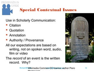 preservationguide.co.uk 13Richard Wright
Special Contextual Issues
Use in Scholarly Communication:
 Citation
 Quotation
 Annotation
 Authority / Provenance
All our expectations are based on
writing, not on spoken word, audio,
film or video
The record of an event is the written
record. Why?
Wikimedia Common CC licence; author Piero
 