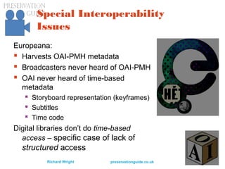 preservationguide.co.uk 14Richard Wright
Special Interoperability
Issues
Europeana:
 Harvests OAI-PMH metadata
 Broadcasters never heard of OAI-PMH
 OAI never heard of time-based
metadata
 Storyboard representation (keyframes)
 Subtitles
 Time code
Digital libraries don’t do time-based
access – specific case of lack of
structured access
 