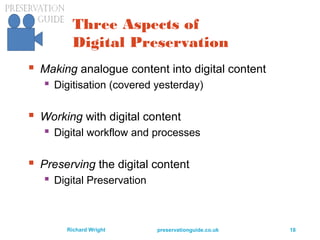 preservationguide.co.uk 18Richard Wright
Three Aspects of
Digital Preservation
 Making analogue content into digital content
 Digitisation (covered yesterday)
 Working with digital content
 Digital workflow and processes
 Preserving the digital content
 Digital Preservation
 