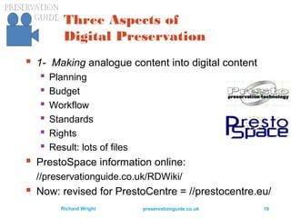 preservationguide.co.uk 19Richard Wright
Three Aspects of
Digital Preservation
 1- Making analogue content into digital content
 Planning
 Budget
 Workflow
 Standards
 Rights
 Result: lots of files
 PrestoSpace information online:
//preservationguide.co.uk/RDWiki/
 Now: revised for PrestoCentre = //prestocentre.eu/
 