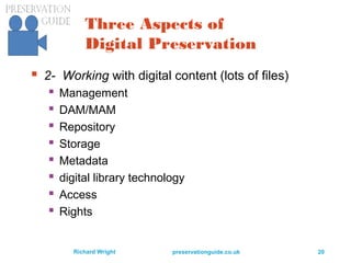 preservationguide.co.uk 20Richard Wright
Three Aspects of
Digital Preservation
 2- Working with digital content (lots of files)
 Management
 DAM/MAM
 Repository
 Storage
 Metadata
 digital library technology
 Access
 Rights
 