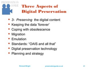 preservationguide.co.uk 21Richard Wright
Three Aspects of
Digital Preservation
 3- Preserving the digital content
 Keeping the data ‘forever’
 Coping with obsolescence
 Migration
 Emulation
 Standards: “OAIS and all that”
 Digital preservation technology
 Planning and strategy
 