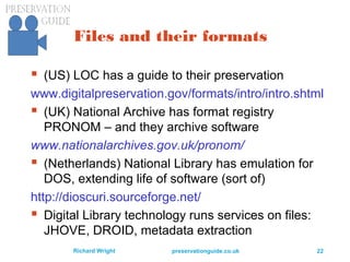 preservationguide.co.uk 22Richard Wright
Files and their formats
 (US) LOC has a guide to their preservation
www.digitalpreservation.gov/formats/intro/intro.shtml
 (UK) National Archive has format registry
PRONOM – and they archive software
www.nationalarchives.gov.uk/pronom/
 (Netherlands) National Library has emulation for
DOS, extending life of software (sort of)
http://dioscuri.sourceforge.net/
 Digital Library technology runs services on files:
JHOVE, DROID, metadata extraction
 