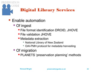 preservationguide.co.uk 23Richard Wright
Digital Library Services
 Enable automation
 Of ingest
 File format identification DROID, JHOVE
 File validation JHOVE
 Metadata extraction
 National Library of New Zealand
 OAI-PMH protocol for metadata harvesting
 Of migration
 PLANETS ‘preservation planning’ methods
 