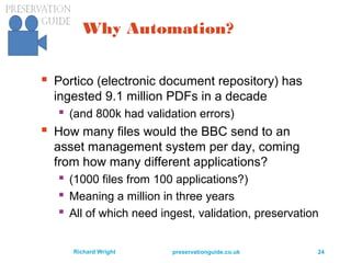 preservationguide.co.uk 24Richard Wright
Why Automation?
 Portico (electronic document repository) has
ingested 9.1 million PDFs in a decade
 (and 800k had validation errors)
 How many files would the BBC send to an
asset management system per day, coming
from how many different applications?
 (1000 files from 100 applications?)
 Meaning a million in three years
 All of which need ingest, validation, preservation
 