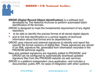preservationguide.co.uk 25Richard Wright
DROID – UK National Archive
DROID (Digital Record Object Identification) is a software tool
developed by The National Archives to perform automated batch
identification of file formats.
DROID is designed to meet the fundamental requirement of any digital
repository
 to be able to identify the precise format of all stored digital objects
 and to link that identification to a central registry of technical
information about that format and its dependencies.
DROID uses internal and external signatures to identify and report the
specific file format versions of digital files. These signatures are stored
in an XML signature file, generated from information recorded in the
PRONOM technical registry.
New and updated signatures are regularly added to PRONOM, and
DROID can be configured to automatically download updated
signature files from the PRONOM website via web services.
DROID is a platform-independent Java application, and includes a
documented, public API, for ease of integration with other systems.
 