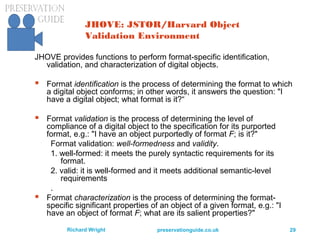 preservationguide.co.uk 29Richard Wright
JHOVE: JSTOR/Harvard Object
Validation Environment
JHOVE provides functions to perform format-specific identification,
validation, and characterization of digital objects.
 Format identification is the process of determining the format to which
a digital object conforms; in other words, it answers the question: "I
have a digital object; what format is it?“
 Format validation is the process of determining the level of
compliance of a digital object to the specification for its purported
format, e.g.: "I have an object purportedly of format F; is it?"
Format validation: well-formedness and validity.
1. well-formed: it meets the purely syntactic requirements for its
format.
2. valid: it is well-formed and it meets additional semantic-level
requirements
.
 Format characterization is the process of determining the format-
specific significant properties of an object of a given format, e.g.: "I
have an object of format F; what are its salient properties?"
 