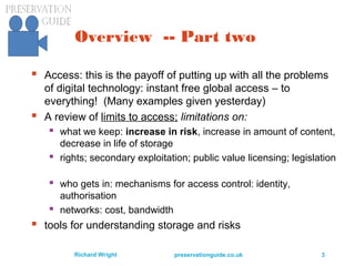 preservationguide.co.uk 3Richard Wright
Overview -- Part two
 Access: this is the payoff of putting up with all the problems
of digital technology: instant free global access – to
everything! (Many examples given yesterday)
 A review of limits to access; limitations on:
 what we keep: increase in risk, increase in amount of content,
decrease in life of storage
 rights; secondary exploitation; public value licensing; legislation
 who gets in: mechanisms for access control: identity,
authorisation
 networks: cost, bandwidth
 tools for understanding storage and risks
 