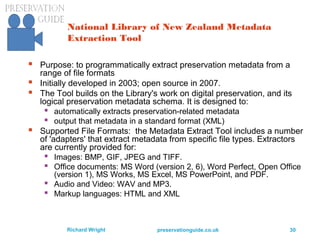 preservationguide.co.uk 30Richard Wright
National Library of New Zealand Metadata
Extraction Tool
 Purpose: to programmatically extract preservation metadata from a
range of file formats
 Initially developed in 2003; open source in 2007.
 The Tool builds on the Library's work on digital preservation, and its
logical preservation metadata schema. It is designed to:
 automatically extracts preservation-related metadata
 output that metadata in a standard format (XML)
 Supported File Formats: the Metadata Extract Tool includes a number
of 'adapters' that extract metadata from specific file types. Extractors
are currently provided for:
 Images: BMP, GIF, JPEG and TIFF.
 Office documents: MS Word (version 2, 6), Word Perfect, Open Office
(version 1), MS Works, MS Excel, MS PowerPoint, and PDF.
 Audio and Video: WAV and MP3.
 Markup languages: HTML and XML
 