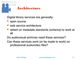 preservationguide.co.uk 31Richard Wright
Architecture
Digital library services are generally:
 open source
 web service architecture
 reliant on metadata standards (schema) to work at
all
Do audiovisual archives need these services?
Can these services work (or be made to work) on
professional audiovideo files?
 