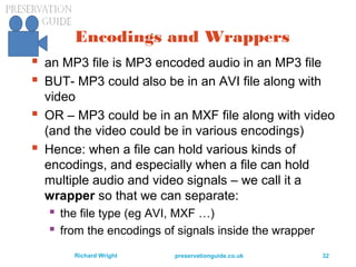 preservationguide.co.uk 32Richard Wright
Encodings and Wrappers
 an MP3 file is MP3 encoded audio in an MP3 file
 BUT- MP3 could also be in an AVI file along with
video
 OR – MP3 could be in an MXF file along with video
(and the video could be in various encodings)
 Hence: when a file can hold various kinds of
encodings, and especially when a file can hold
multiple audio and video signals – we call it a
wrapper so that we can separate:
 the file type (eg AVI, MXF …)
 from the encodings of signals inside the wrapper
 