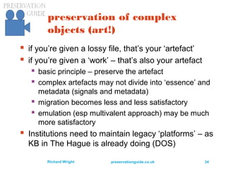 preservationguide.co.uk 34Richard Wright
preservation of complex
objects (art!)
 if you’re given a lossy file, that’s your ‘artefact’
 if you’re given a ‘work’ – that’s also your artefact
 basic principle – preserve the artefact
 complex artefacts may not divide into ‘essence’ and
metadata (signals and metadata)
 migration becomes less and less satisfactory
 emulation (esp multivalent approach) may be much
more satisfactory
 Institutions need to maintain legacy ‘platforms’ – as
KB in The Hague is already doing (DOS)
 