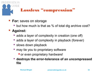 preservationguide.co.uk 35Richard Wright
Lossless “compression”
 For: saves on storage
 but how much is that as % of total dig archive cost?
 Against:
 adds a layer of complexity in creation (one off)
 adds a layer of complexity in playback (forever)
 slows down playback
 may tie you to proprietary software
 or even proprietary hardware!
 destroys the error-tolerance of an uncompressed
file
 
