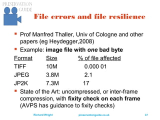 preservationguide.co.uk 37Richard Wright
File errors and file resilience
 Prof Manfred Thaller, Univ of Cologne and other
papers (eg Heydegger,2008)
 Example: image file with one bad byte
Format Size % of file affected
TIFF 10M 0.000 01
JPEG 3.8M 2.1
JP2K 7.3M 17
 State of the Art: uncompressed, or inter-frame
compression, with fixity check on each frame
(AVPS has guidance to fixity checks)
 