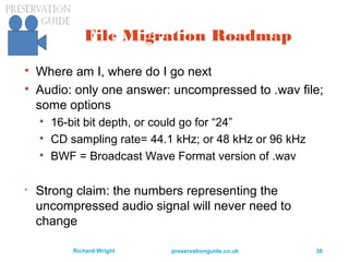 preservationguide.co.uk 38Richard Wright
File Migration Roadmap

Where am I, where do I go next

Audio: only one answer: uncompressed to .wav file;
some options

16-bit bit depth, or could go for “24”

CD sampling rate= 44.1 kHz; or 48 kHz or 96 kHz

BWF = Broadcast Wave Format version of .wav

Strong claim: the numbers representing the
uncompressed audio signal will never need to
change
 