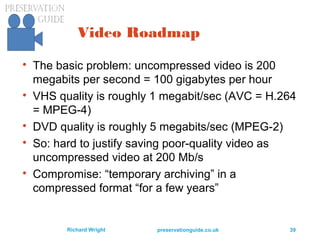 preservationguide.co.uk 39Richard Wright
Video Roadmap

The basic problem: uncompressed video is 200
megabits per second = 100 gigabytes per hour

VHS quality is roughly 1 megabit/sec (AVC = H.264
= MPEG-4)

DVD quality is roughly 5 megabits/sec (MPEG-2)

So: hard to justify saving poor-quality video as
uncompressed video at 200 Mb/s

Compromise: “temporary archiving” in a
compressed format “for a few years”
 