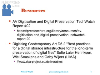 preservationguide.co.uk 4Richard Wright
Resources
 AV Digitisation and Digital Preservation TechWatch
Report #02
 https://prestocentre.org/library/resources/av-
digitisation-and-digital-preservation-techwatch-
report-02
 Digitising Contemporary Art D6.2 "Best practices
for a digital storage infrastructure for the long-term
preservation of digital files" Sofie Laier Henriksen,
Wiel Seuskens and Gaby Wijers (LIMA)
 //www.dca-project.eu/deliverables
 