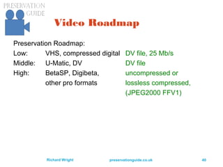 preservationguide.co.uk 40Richard Wright
Video Roadmap
Preservation Roadmap:
Low: VHS, compressed digital DV file, 25 Mb/s
Middle: U-Matic, DV DV file
High: BetaSP, Digibeta, uncompressed or
other pro formats lossless compressed,
(JPEG2000 FFV1)
 