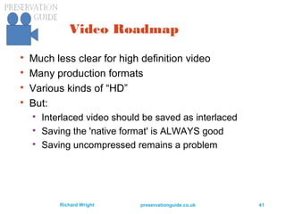 preservationguide.co.uk 41Richard Wright
Video Roadmap

Much less clear for high definition video

Many production formats

Various kinds of “HD”

But:

Interlaced video should be saved as interlaced

Saving the 'native format' is ALWAYS good

Saving uncompressed remains a problem
 