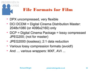 preservationguide.co.uk 43Richard Wright
File Formats for Film

DPX uncompressed, very flexible

DCI DCDM = Digital Cinema Distribution Master:
2048x1080 (or 4096x2160) only

DCP = Digital Cinema Package = lossy compressed
JPEG200; (not for master)

JPEG2000 (lossless); 2:1 data reduction

Various lossy compression formats (avoid!)

And … various wrappers: MXF, AVI ...
 